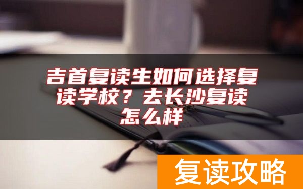 吉首复读生如何选择复读学校？去长沙复读怎么样