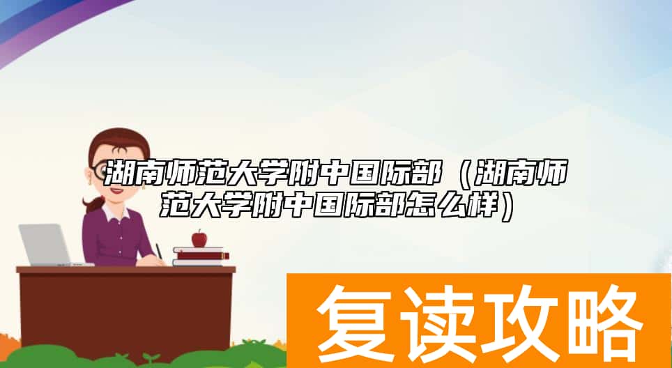 湖南师范大学附中国际部（湖南师范大学附中国际部怎么样）